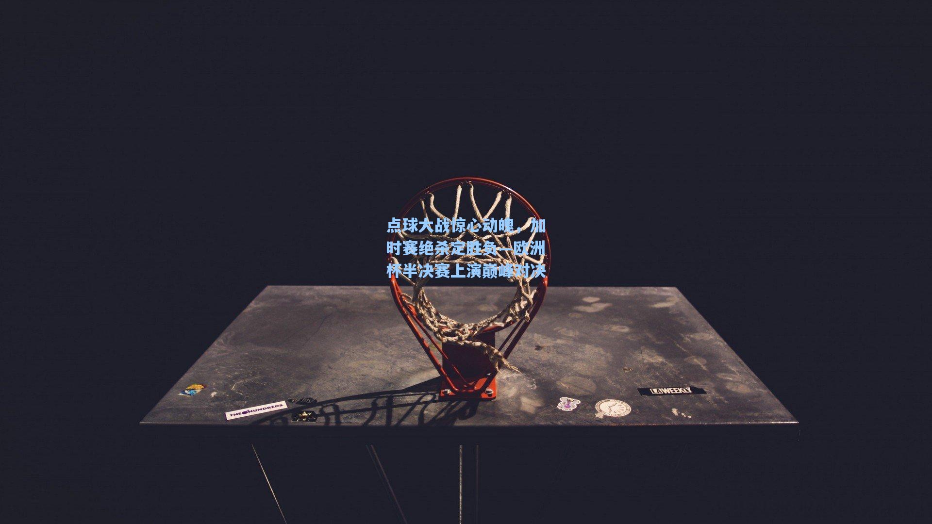 点球大战惊心动魄，加时赛绝杀定胜负—欧洲杯半决赛上演巅峰对决